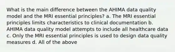 What is the main difference between the AHIMA data quality model and the MRI essential principles? a. The MRI essential principles limits characteristics to clinical documentation b. AHIMA data quality model attempts to include all healthcare data c. Only the MRI essential principles is used to design data quality measures d. All of the above