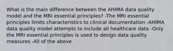 What is the main difference between the AHIMA data quality model and the MRI essential principles? -The MRI essential principles limits characteristics to clinical documentation -AHIMA data quality model attempts to include all healthcare data -Only the MRI essential principles is used to design data quality measures -All of the above