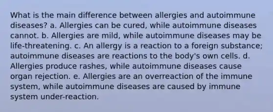 What is the main difference between allergies and autoimmune diseases? a. Allergies can be cured, while autoimmune diseases cannot. b. Allergies are mild, while autoimmune diseases may be life-threatening. c. An allergy is a reaction to a foreign substance; autoimmune diseases are reactions to the body's own cells. d. Allergies produce rashes, while autoimmune diseases cause organ rejection. e. Allergies are an overreaction of the immune system, while autoimmune diseases are caused by immune system under-reaction.