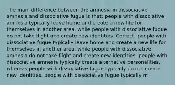 The main difference between the amnesia in dissociative amnesia and dissociative fugue is that: people with dissociative amnesia typically leave home and create a new life for themselves in another area, while people with dissociative fugue do not take flight and create new identities. Correct! people with dissociative fugue typically leave home and create a new life for themselves in another area, while people with dissociative amnesia do not take flight and create new identities. people with dissociative amnesia typically create alternative personalities, whereas people with dissociative fugue typically do not create new identities. people with dissociative fugue typically m