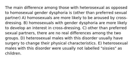 The main difference among those with heterosexual as opposed to homosexual gender dysphoria is (other than preferred sexual partner) A) homosexuals are more likely to be aroused by cross-dressing. B) homosexuals with gender dysphoria are more likely to develop an interest in cross-dressing. C) other than preferred sexual partners, there are no real differences among the two groups. D) heterosexual males with this disorder usually have surgery to change their physical characteristics. E) heterosexual males with this disorder were usually not labelled "sissies" as children.