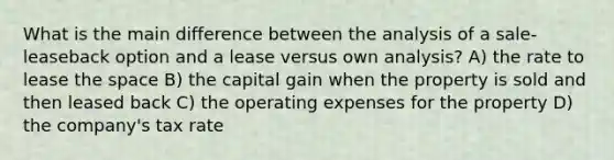 What is the main difference between the analysis of a sale-leaseback option and a lease versus own analysis? A) the rate to lease the space B) the capital gain when the property is sold and then leased back C) the operating expenses for the property D) the company's tax rate