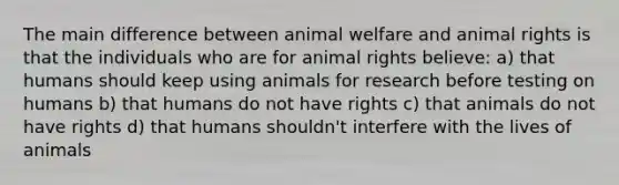 The main difference between animal welfare and animal rights is that the individuals who are for animal rights believe: a) that humans should keep using animals for research before testing on humans b) that humans do not have rights c) that animals do not have rights d) that humans shouldn't interfere with the lives of animals