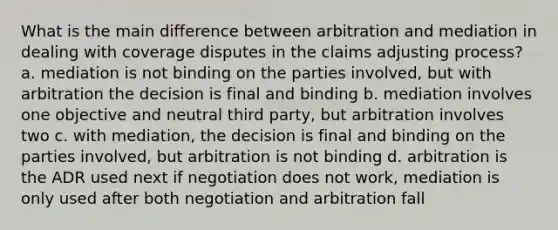 What is the main difference between arbitration and mediation in dealing with coverage disputes in the claims adjusting process? a. mediation is not binding on the parties involved, but with arbitration the decision is final and binding b. mediation involves one objective and neutral third party, but arbitration involves two c. with mediation, the decision is final and binding on the parties involved, but arbitration is not binding d. arbitration is the ADR used next if negotiation does not work, mediation is only used after both negotiation and arbitration fall