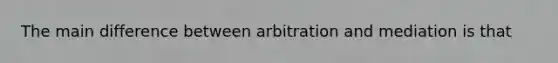 The main difference between arbitration and mediation is that