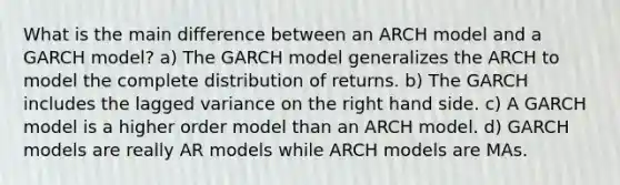 What is the main difference between an ARCH model and a GARCH model? a) The GARCH model generalizes the ARCH to model the complete distribution of returns. b) The GARCH includes the lagged variance on the right hand side. c) A GARCH model is a higher order model than an ARCH model. d) GARCH models are really AR models while ARCH models are MAs.