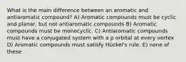 What is the main difference between an aromatic and antiaromatic compound? A) Aromatic compounds must be cyclic and planar, but not antiaromatic compounds B) Aromatic compounds must be monocyclic. C) Antiaromatic compounds must have a conjugated system with a p orbital at every vertex D) Aromatic compounds must satisfy Hückel's rule. E) none of these