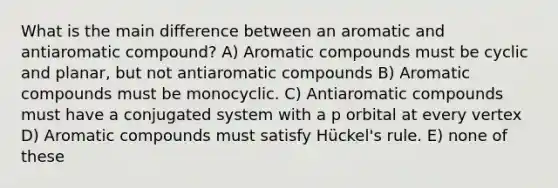 What is the main difference between an aromatic and antiaromatic compound? A) Aromatic compounds must be cyclic and planar, but not antiaromatic compounds B) Aromatic compounds must be monocyclic. C) Antiaromatic compounds must have a conjugated system with a p orbital at every vertex D) Aromatic compounds must satisfy Hückel's rule. E) none of these