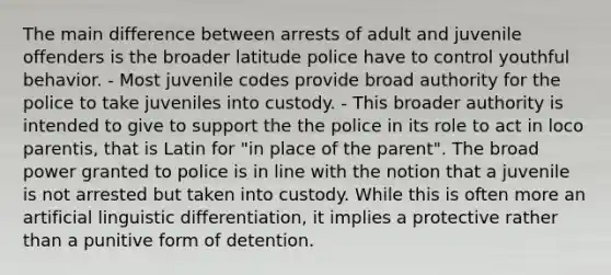 The main difference between arrests of adult and juvenile offenders is the broader latitude police have to control youthful behavior. - Most juvenile codes provide broad authority for the police to take juveniles into custody. - This broader authority is intended to give to support the the police in its role to act in loco parentis, that is Latin for "in place of the parent". The broad power granted to police is in line with the notion that a juvenile is not arrested but taken into custody. While this is often more an artificial linguistic differentiation, it implies a protective rather than a punitive form of detention.