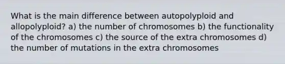 What is the main difference between autopolyploid and allopolyploid? a) the number of chromosomes b) the functionality of the chromosomes c) the source of the extra chromosomes d) the number of mutations in the extra chromosomes