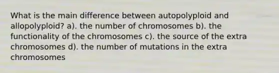 What is the main difference between autopolyploid and allopolyploid? a). the number of chromosomes b). the functionality of the chromosomes c). the source of the extra chromosomes d). the number of mutations in the extra chromosomes