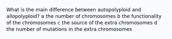 What is the main difference between autopolyploid and allopolyploid? a the number of chromosomes b the functionality of the chromosomes c the source of the extra chromosomes d the number of mutations in the extra chromosomes