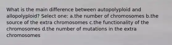 What is the main difference between autopolyploid and allopolyploid? Select one: a.the number of chromosomes b.the source of the extra chromosomes c.the functionality of the chromosomes d.the number of mutations in the extra chromosomes