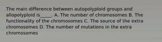 The main difference between autopolyploid groups and allopolyploid is_____. A. The number of chromosomes B. The functionality of the chromosomes C. The source of the extra chromosomes D. The number of mutations in the extra chromosomes