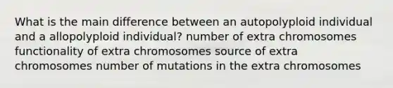 What is the main difference between an autopolyploid individual and a allopolyploid individual? number of extra chromosomes functionality of extra chromosomes source of extra chromosomes number of mutations in the extra chromosomes