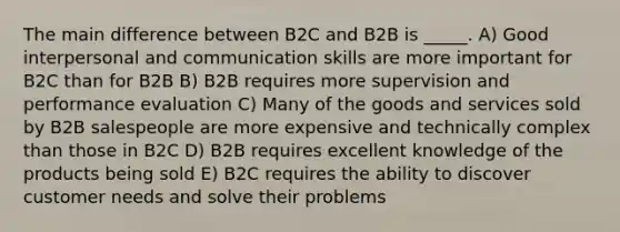 The main difference between B2C and B2B is _____. A) Good interpersonal and communication skills are more important for B2C than for B2B B) B2B requires more supervision and performance evaluation C) Many of the goods and services sold by B2B salespeople are more expensive and technically complex than those in B2C D) B2B requires excellent knowledge of the products being sold E) B2C requires the ability to discover customer needs and solve their problems