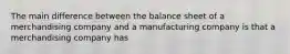 The main difference between the balance sheet of a merchandising company and a manufacturing company is that a merchandising company has