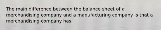 The main difference between the balance sheet of a merchandising company and a manufacturing company is that a merchandising company has