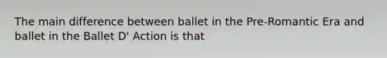 The main difference between ballet in the Pre-Romantic Era and ballet in the Ballet D' Action is that