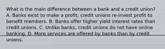 What is the main difference between a bank and a credit union? A. Banks exist to make a profit; credit unions re-invest profit to benefit members. B. Banks offer higher yield interest rates than credit unions. C. Unlike banks, credit unions do not have online banking. D. More services are offered by banks than by credit unions.