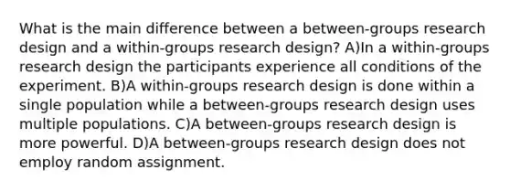 What is the main difference between a between-groups research design and a within-groups research design? A)In a within-groups research design the participants experience all conditions of the experiment. B)A within-groups research design is done within a single population while a between-groups research design uses multiple populations. C)A between-groups research design is more powerful. D)A between-groups research design does not employ random assignment.