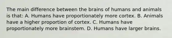 The main difference between <a href='https://www.questionai.com/knowledge/kLMtJeqKp6-the-brain' class='anchor-knowledge'>the brain</a>s of humans and animals is that: A. Humans have proportionately more cortex. B. Animals have a higher proportion of cortex. C. Humans have proportionately more brainstem. D. Humans have larger brains.