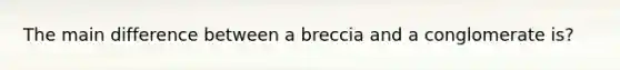 The main difference between a breccia and a conglomerate is?