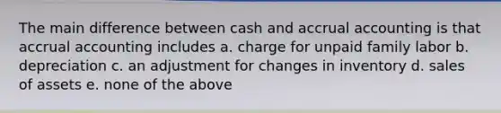 The main difference between cash and accrual accounting is that accrual accounting includes a. charge for unpaid family labor b. depreciation c. an adjustment for changes in inventory d. sales of assets e. none of the above