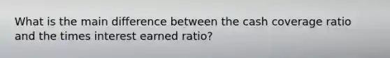 What is the main difference between the cash coverage ratio and the times interest earned ratio?