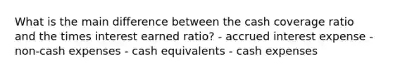 What is the main difference between the cash coverage ratio and the times interest earned ratio? - accrued interest expense - non-cash expenses - cash equivalents - cash expenses