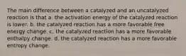 The main difference between a catalyzed and an uncatalyzed reaction is that a. the activation energy of the catalyzed reaction is lower. b. the catalyzed reaction has a more favorable free energy change. c. the catalyzed reaction has a more favorable enthalpy change. d. the catalyzed reaction has a more favorable entropy change.