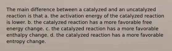 The main difference between a catalyzed and an uncatalyzed reaction is that a. the activation energy of the catalyzed reaction is lower. b. the catalyzed reaction has a more favorable free energy change. c. the catalyzed reaction has a more favorable enthalpy change. d. the catalyzed reaction has a more favorable entropy change.