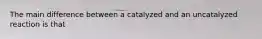 The main difference between a catalyzed and an uncatalyzed reaction is that