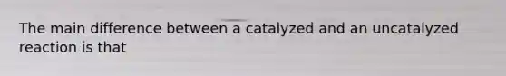 The main difference between a catalyzed and an uncatalyzed reaction is that