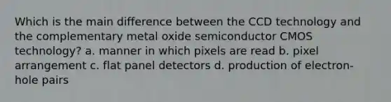 Which is the main difference between the CCD technology and the complementary metal oxide semiconductor CMOS technology? a. manner in which pixels are read b. pixel arrangement c. flat panel detectors d. production of electron-hole pairs