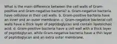 What is the main difference between the cell walls of Gram-positive and Gram-negative bacteria? a. Gram-negative bacteria have cellulose in their cell walls. b. Gram-positive bacteria have an inner and an outer membrane. c. Gram-negative bacterial cell walls have a thick layer of peptidoglycan and contain lipoteichoic acid. d. Gram-positive bacteria have a cell wall with a thick layer of peptidoglycan, while Gram-negative bacteria have a thin layer of peptidoglycan and an extra outer membrane.