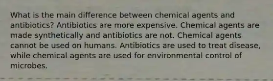 What is the main difference between chemical agents and antibiotics? Antibiotics are more expensive. Chemical agents are made synthetically and antibiotics are not. Chemical agents cannot be used on humans. Antibiotics are used to treat disease, while chemical agents are used for environmental control of microbes.