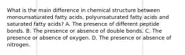 What is the main difference in chemical structure between monounsaturated fatty acids, polyunsaturated fatty acids and saturated fatty acids? A. The presence of different peptide bonds. B. The presence or absence of double bonds. C. The presence or absence of oxygen. D. The presence or absence of nitrogen.