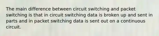 The main difference between circuit switching and packet switching is that in circuit switching data is broken up and sent in parts and in packet switching data is sent out on a continuous circuit.