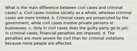 What is the main difference between civil cases and criminal cases? a. Civil cases involve society as a whole, whereas criminal cases are more limited. b. Criminal cases are prosecuted by the government, while civil cases involve private persons or businesses. c. Only in civil cases does the guilty party go to jail; in criminal cases, financial penalties are imposed. d. The penalties are more severe for civil than for criminal violations because more people are affected.