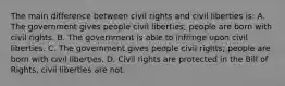 The main difference between civil rights and civil liberties is: A. The government gives people civil liberties; people are born with civil rights. B. The government is able to infringe upon civil liberties. C. The government gives people civil rights; people are born with civil liberties. D. Civil rights are protected in the Bill of Rights, civil liberties are not.