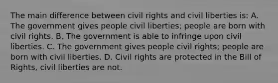 The main difference between civil rights and civil liberties is: A. The government gives people civil liberties; people are born with civil rights. B. The government is able to infringe upon civil liberties. C. The government gives people civil rights; people are born with civil liberties. D. Civil rights are protected in the Bill of Rights, civil liberties are not.