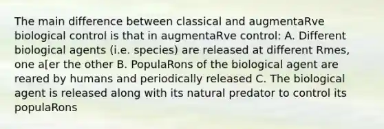 The main difference between classical and augmentaRve biological control is that in augmentaRve control: A. Different biological agents (i.e. species) are released at different Rmes, one a[er the other B. PopulaRons of the biological agent are reared by humans and periodically released C. The biological agent is released along with its natural predator to control its populaRons