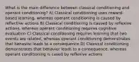 What is the main difference between classical conditioning and operant conditioning? A) Classical conditioning uses reward-based learning, whereas operant conditioning is caused by reflective actions B) Classical conditioning is caused by reflexive actions, whereas operant conditioning requires cognitive evaluation C) Classical conditioning requires learning that two events are related, whereas operant conditioning demonstrates that behavior leads to a consequence D) Classical conditioning demonstrates that behavior leads to a consequence, whereas operant conditioning is cased by reflexive actions