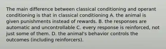 The main difference between classical conditioning and operant conditioning is that in classical conditioning A. the animal is given punishments instead of rewards. B. the responses are automatic and uncontrollable C. every response is reinforced, not just some of them. D. the animal's behavior controls the outcomes (including reinforcers).