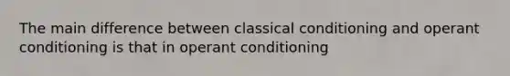 The main difference between classical conditioning and operant conditioning is that in operant conditioning