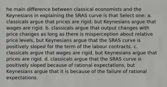 he main difference between classical economists and the Keynesians in explaining the SRAS curve is that Select one: a. classicals argue that prices are rigid, but Keynesians argue that wages are rigid. b. classicals argue that output changes with price changes as long as there is misperception about relative price levels, but Keynesians argue that the SRAS curve is positively sloped for the term of the labour contracts. c. classicals argue that wages are rigid, but Keynesians argue that prices are rigid. d. classicals argue that the SRAS curve is positively sloped because of rational expectations, but Keynesians argue that it is because of the failure of rational expectations.