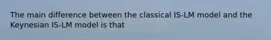 The main difference between the classical ​IS-LM model and the Keynesian ​IS-LM model is that