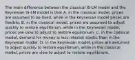 The main difference between the classical IS-LM model and the Keynesian IS-LM model is that A. in the classical model, prices are assumed to be fixed, while in the Keynesian model prices are flexible. B. in the classical model, prices are assumed to adjust quickly to restore equilibrium, while in the Keynesian model, prices are slow to adjust to restore equilibrium. C. in the classical model, demand for money is less interest elastic than in the Keynesian model. D. in the Keynesian model, prices are assumed to adjust quickly to restore equilibrium, while in the classical model, prices are slow to adjust to restore equilibrium.