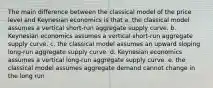 The main difference between the classical model of the price level and Keynesian economics is that a. the classical model assumes a vertical short-run aggregate supply curve. b. Keynesian economics assumes a vertical short-run aggregate supply curve. c. the classical model assumes an upward sloping long-run aggregate supply curve. d. Keynesian economics assumes a vertical long-run aggregate supply curve. e. the classical model assumes aggregate demand cannot change in the long run